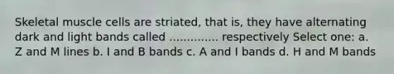 Skeletal muscle cells are striated, that is, they have alternating dark and light bands called .............. respectively Select one: a. Z and M lines b. I and B bands c. A and I bands d. H and M bands