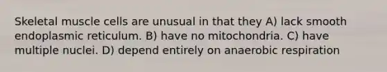 Skeletal muscle cells are unusual in that they A) lack smooth endoplasmic reticulum. B) have no mitochondria. C) have multiple nuclei. D) depend entirely on an<a href='https://www.questionai.com/knowledge/kyxGdbadrV-aerobic-respiration' class='anchor-knowledge'>aerobic respiration</a>