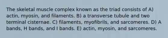 The skeletal muscle complex known as the triad consists of A) actin, myosin, and filaments. B) a transverse tubule and two terminal cisternae. C) filaments, myofibrils, and sarcomeres. D) A bands, H bands, and I bands. E) actin, myosin, and sarcomeres.