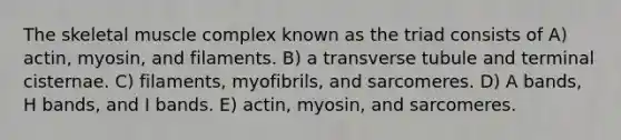 The skeletal muscle complex known as the triad consists of A) actin, myosin, and filaments. B) a transverse tubule and terminal cisternae. C) filaments, myofibrils, and sarcomeres. D) A bands, H bands, and I bands. E) actin, myosin, and sarcomeres.