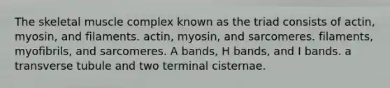 The skeletal muscle complex known as the triad consists of actin, myosin, and filaments. actin, myosin, and sarcomeres. filaments, myofibrils, and sarcomeres. A bands, H bands, and I bands. a transverse tubule and two terminal cisternae.