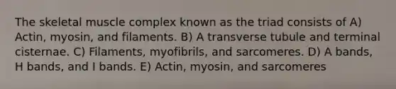 The skeletal muscle complex known as the triad consists of A) Actin, myosin, and filaments. B) A transverse tubule and terminal cisternae. C) Filaments, myofibrils, and sarcomeres. D) A bands, H bands, and I bands. E) Actin, myosin, and sarcomeres