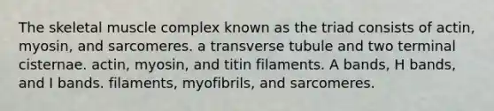 The skeletal muscle complex known as the triad consists of actin, myosin, and sarcomeres. a transverse tubule and two terminal cisternae. actin, myosin, and titin filaments. A bands, H bands, and I bands. filaments, myofibrils, and sarcomeres.