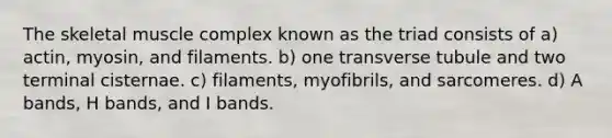 The skeletal muscle complex known as the triad consists of a) actin, myosin, and filaments. b) one transverse tubule and two terminal cisternae. c) filaments, myofibrils, and sarcomeres. d) A bands, H bands, and I bands.