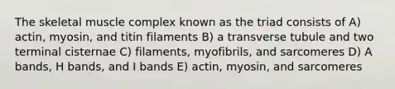 The skeletal muscle complex known as the triad consists of A) actin, myosin, and titin filaments B) a transverse tubule and two terminal cisternae C) filaments, myofibrils, and sarcomeres D) A bands, H bands, and I bands E) actin, myosin, and sarcomeres