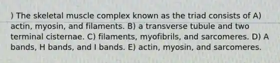 ) The skeletal muscle complex known as the triad consists of A) actin, myosin, and filaments. B) a transverse tubule and two terminal cisternae. C) filaments, myofibrils, and sarcomeres. D) A bands, H bands, and I bands. E) actin, myosin, and sarcomeres.