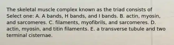 The skeletal muscle complex known as the triad consists of Select one: A. A bands, H bands, and I bands. B. actin, myosin, and sarcomeres. C. filaments, myofibrils, and sarcomeres. D. actin, myosin, and titin filaments. E. a transverse tubule and two terminal cisternae.