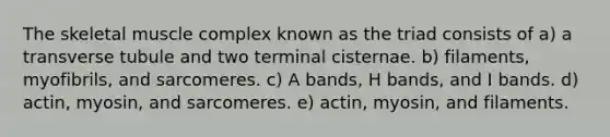 The skeletal muscle complex known as the triad consists of a) a transverse tubule and two terminal cisternae. b) filaments, myofibrils, and sarcomeres. c) A bands, H bands, and I bands. d) actin, myosin, and sarcomeres. e) actin, myosin, and filaments.