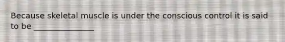 Because skeletal muscle is under the conscious control it is said to be _______________