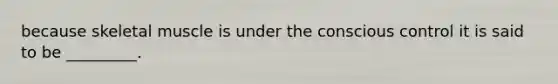 because skeletal muscle is under the conscious control it is said to be _________.