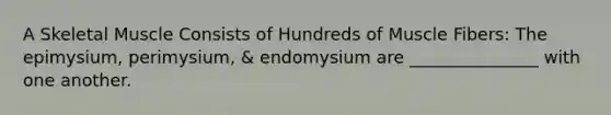 A Skeletal Muscle Consists of Hundreds of Muscle Fibers: The epimysium, perimysium, & endomysium are _______________ with one another.