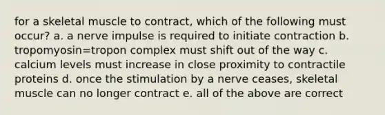 for a skeletal muscle to contract, which of the following must occur? a. a nerve impulse is required to initiate contraction b. tropomyosin=tropon complex must shift out of the way c. calcium levels must increase in close proximity to contractile proteins d. once the stimulation by a nerve ceases, skeletal muscle can no longer contract e. all of the above are correct