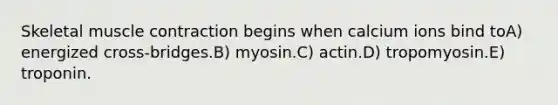 Skeletal <a href='https://www.questionai.com/knowledge/k0LBwLeEer-muscle-contraction' class='anchor-knowledge'>muscle contraction</a> begins when calcium ions bind toA) energized cross-bridges.B) myosin.C) actin.D) tropomyosin.E) troponin.