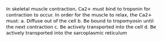 In skeletal muscle contraction, Ca2+ must bind to troponin for contraction to occur. In order for the muscle to relax, the Ca2+ must: a. Diffuse out of the cell b. Be bound to tropomyosin until the next contraction c. Be actively transported into the cell d. Be actively transported into the sarcoplasmic reticulum