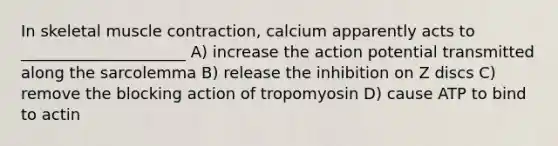 In skeletal muscle contraction, calcium apparently acts to _____________________ A) increase the action potential transmitted along the sarcolemma B) release the inhibition on Z discs C) remove the blocking action of tropomyosin D) cause ATP to bind to actin