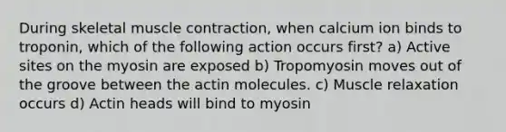 During skeletal muscle contraction, when calcium ion binds to troponin, which of the following action occurs first? a) Active sites on the myosin are exposed b) Tropomyosin moves out of the groove between the actin molecules. c) Muscle relaxation occurs d) Actin heads will bind to myosin