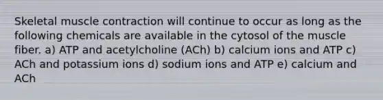 Skeletal muscle contraction will continue to occur as long as the following chemicals are available in the cytosol of the muscle fiber. a) ATP and acetylcholine (ACh) b) calcium ions and ATP c) ACh and potassium ions d) sodium ions and ATP e) calcium and ACh