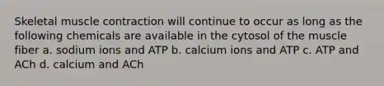 Skeletal muscle contraction will continue to occur as long as the following chemicals are available in the cytosol of the muscle fiber a. sodium ions and ATP b. calcium ions and ATP c. ATP and ACh d. calcium and ACh