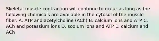 Skeletal <a href='https://www.questionai.com/knowledge/k0LBwLeEer-muscle-contraction' class='anchor-knowledge'>muscle contraction</a> will continue to occur as long as the following chemicals are available in the cytosol of the muscle fiber. A. ATP and acetylcholine (ACh) B. calcium ions and ATP C. ACh and potassium ions D. sodium ions and ATP E. calcium and ACh