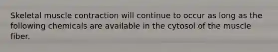 Skeletal muscle contraction will continue to occur as long as the following chemicals are available in the cytosol of the muscle fiber.