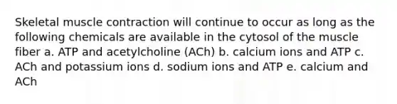 Skeletal <a href='https://www.questionai.com/knowledge/k0LBwLeEer-muscle-contraction' class='anchor-knowledge'>muscle contraction</a> will continue to occur as long as the following chemicals are available in the cytosol of the muscle fiber a. ATP and acetylcholine (ACh) b. calcium ions and ATP c. ACh and potassium ions d. sodium ions and ATP e. calcium and ACh