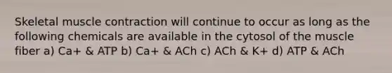 Skeletal muscle contraction will continue to occur as long as the following chemicals are available in the cytosol of the muscle fiber a) Ca+ & ATP b) Ca+ & ACh c) ACh & K+ d) ATP & ACh