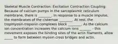 Skeletal Muscle Contraction: Excitation Contraction Coupling: Because of calcium pumps in the sarcoplasmic reticulum membrane, there is ________. In response to a muscle impulse, the membranes of the cisternae ________. At rest, the tropmyosin-troponin complexes block ________. As the calcium ion concentration increases the calcium ions _______ - this movement exposes the binding sites of the actin filaments, allow _____ to form between myosin cross bridges and actin.