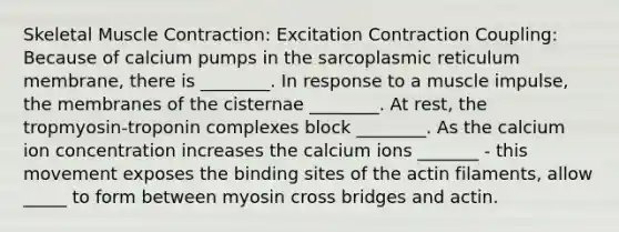 Skeletal Muscle Contraction: Excitation Contraction Coupling: Because of calcium pumps in the sarcoplasmic reticulum membrane, there is ________. In response to a muscle impulse, the membranes of the cisternae ________. At rest, the tropmyosin-troponin complexes block ________. As the calcium ion concentration increases the calcium ions _______ - this movement exposes the binding sites of the actin filaments, allow _____ to form between myosin cross bridges and actin.