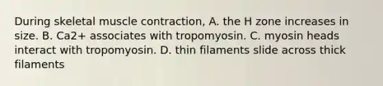 During skeletal muscle contraction, A. the H zone increases in size. B. Ca2+ associates with tropomyosin. C. myosin heads interact with tropomyosin. D. thin filaments slide across thick filaments