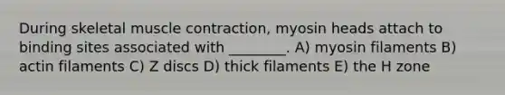 During skeletal muscle contraction, myosin heads attach to binding sites associated with ________. A) myosin filaments B) actin filaments C) Z discs D) thick filaments E) the H zone