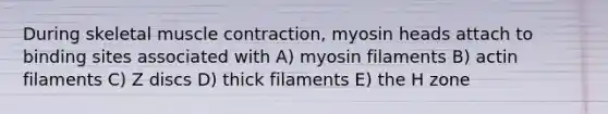 During skeletal muscle contraction, myosin heads attach to binding sites associated with A) myosin filaments B) actin filaments C) Z discs D) thick filaments E) the H zone