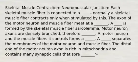 Skeletal Muscle Contraction: Neuromuscular Junction: Each skeletal muscle fiber is connected to a ____ - normally a skeletal muscle fiber contracts only when stimulated by this. The axon of the motor neuron and muscle fiber meet at a _______. A ____ is formed by the skeletal muscle fiber sarcolemma. Motor neuron axons are densely branched, therefore _______. A motor neuron and the muscle fibers it controls forms a _____. A _____ separates the membranes of the motor neuron and muscle fiber. The distal end of the motor neuron axon is rich in mitochondria and contains many synaptic cells that sore _______>