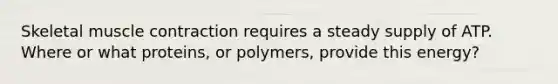 Skeletal muscle contraction requires a steady supply of ATP. Where or what proteins, or polymers, provide this energy?