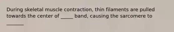 During skeletal muscle contraction, thin filaments are pulled towards the center of _____ band, causing the sarcomere to _______