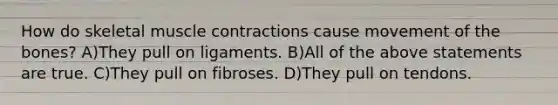 How do skeletal muscle contractions cause movement of the bones? A)They pull on ligaments. B)All of the above statements are true. C)They pull on fibroses. D)They pull on tendons.