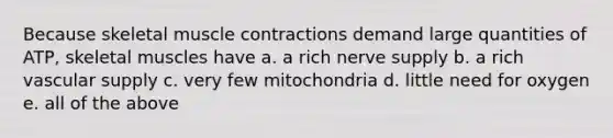 Because skeletal muscle contractions demand large quantities of ATP, skeletal muscles have a. a rich nerve supply b. a rich vascular supply c. very few mitochondria d. little need for oxygen e. all of the above