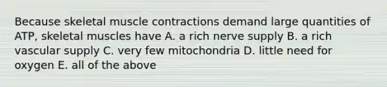 Because skeletal muscle contractions demand large quantities of ATP, skeletal muscles have A. a rich nerve supply B. a rich vascular supply C. very few mitochondria D. little need for oxygen E. all of the above