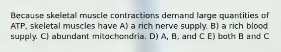 Because skeletal <a href='https://www.questionai.com/knowledge/k0LBwLeEer-muscle-contraction' class='anchor-knowledge'>muscle contraction</a>s demand large quantities of ATP, skeletal muscles have A) a rich nerve supply. B) a rich blood supply. C) abundant mitochondria. D) A, B, and C E) both B and C