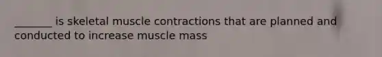 _______ is skeletal muscle contractions that are planned and conducted to increase muscle mass