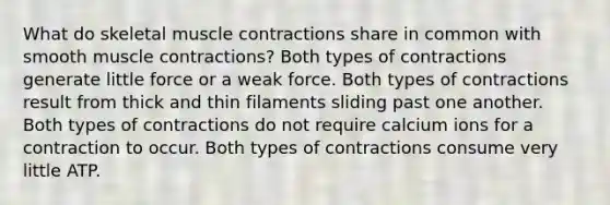 What do skeletal <a href='https://www.questionai.com/knowledge/k0LBwLeEer-muscle-contraction' class='anchor-knowledge'>muscle contraction</a>s share in common with smooth muscle contractions? Both types of contractions generate little force or a weak force. Both types of contractions result from thick and thin filaments sliding past one another. Both types of contractions do not require calcium ions for a contraction to occur. Both types of contractions consume very little ATP.