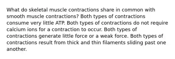 What do skeletal muscle contractions share in common with smooth muscle contractions? Both types of contractions consume very little ATP. Both types of contractions do not require calcium ions for a contraction to occur. Both types of contractions generate little force or a weak force. Both types of contractions result from thick and thin filaments sliding past one another.