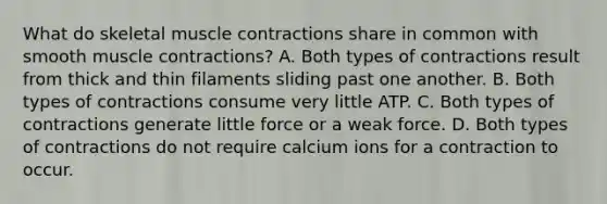 What do skeletal <a href='https://www.questionai.com/knowledge/k0LBwLeEer-muscle-contraction' class='anchor-knowledge'>muscle contraction</a>s share in common with smooth muscle contractions? A. Both types of contractions result from thick and thin filaments sliding past one another. B. Both types of contractions consume very little ATP. C. Both types of contractions generate little force or a weak force. D. Both types of contractions do not require calcium ions for a contraction to occur.