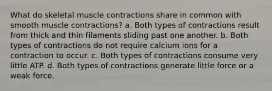 What do skeletal muscle contractions share in common with smooth muscle contractions? a. Both types of contractions result from thick and thin filaments sliding past one another. b. Both types of contractions do not require calcium ions for a contraction to occur. c. Both types of contractions consume very little ATP. d. Both types of contractions generate little force or a weak force.