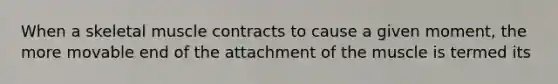 When a skeletal muscle contracts to cause a given moment, the more movable end of the attachment of the muscle is termed its