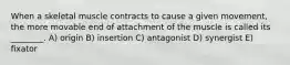 When a skeletal muscle contracts to cause a given movement, the more movable end of attachment of the muscle is called its ________. A) origin B) insertion C) antagonist D) synergist E) fixator