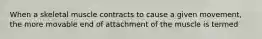 When a skeletal muscle contracts to cause a given movement, the more movable end of attachment of the muscle is termed