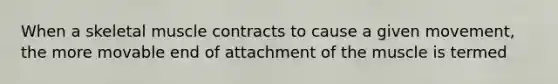 When a skeletal muscle contracts to cause a given movement, the more movable end of attachment of the muscle is termed