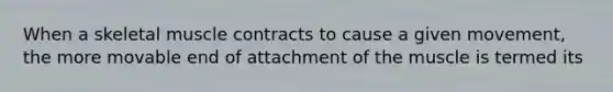 When a skeletal muscle contracts to cause a given movement, the more movable end of attachment of the muscle is termed its