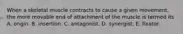 When a skeletal muscle contracts to cause a given movement, the more movable end of attachment of the muscle is termed its A. origin. B. insertion. C. antagonist. D. synergist. E. fixator.