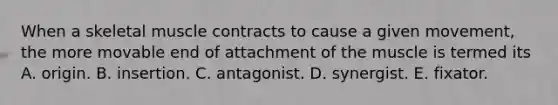 When a skeletal muscle contracts to cause a given movement, the more movable end of attachment of the muscle is termed its A. origin. B. insertion. C. antagonist. D. synergist. E. fixator.